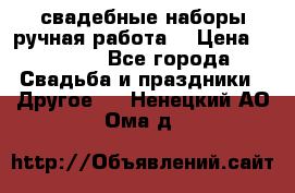 свадебные наборы(ручная работа) › Цена ­ 1 200 - Все города Свадьба и праздники » Другое   . Ненецкий АО,Ома д.